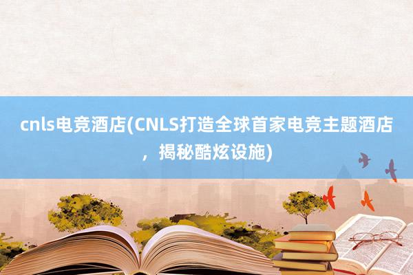 cnls电竞酒店(CNLS打造全球首家电竞主题酒店，揭秘酷炫设施)