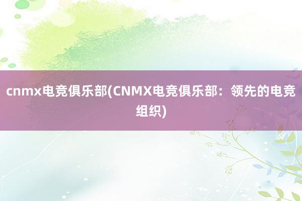 cnmx电竞俱乐部(CNMX电竞俱乐部：领先的电竞组织)