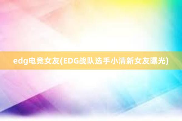 edg电竞女友(EDG战队选手小清新女友曝光)