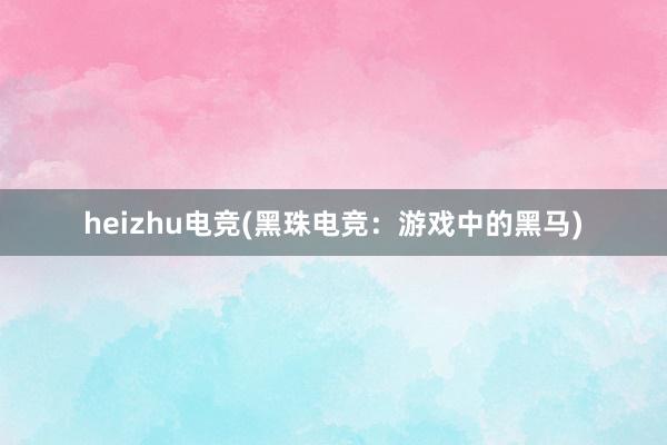 heizhu电竞(黑珠电竞：游戏中的黑马)