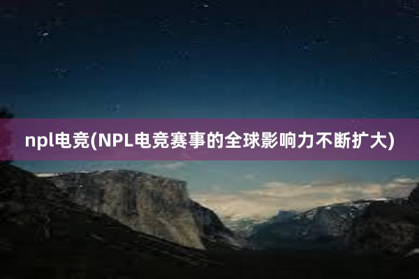 npl电竞(NPL电竞赛事的全球影响力不断扩大)