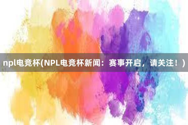 npl电竞杯(NPL电竞杯新闻：赛事开启，请关注！)