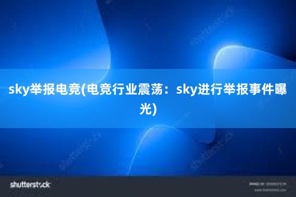 sky举报电竞(电竞行业震荡：sky进行举报事件曝光)