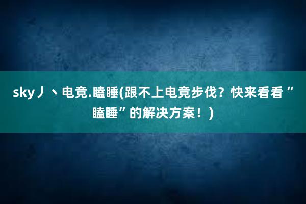 sky丿丶电竞.瞌睡(跟不上电竞步伐？快来看看“瞌睡”的解决方案！)