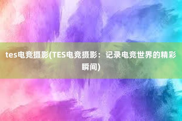 tes电竞摄影(TES电竞摄影：记录电竞世界的精彩瞬间)