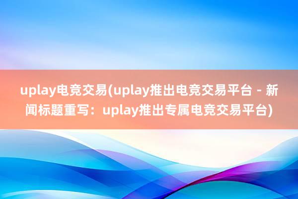 uplay电竞交易(uplay推出电竞交易平台 - 新闻标题重写：uplay推出专属电竞交易平台)