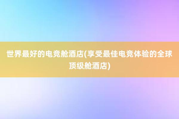 世界最好的电竞舱酒店(享受最佳电竞体验的全球顶级舱酒店)