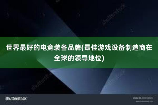 世界最好的电竞装备品牌(最佳游戏设备制造商在全球的领导地位)