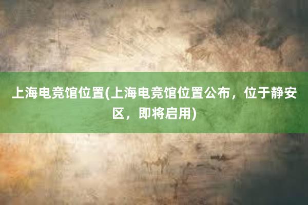 上海电竞馆位置(上海电竞馆位置公布，位于静安区，即将启用)