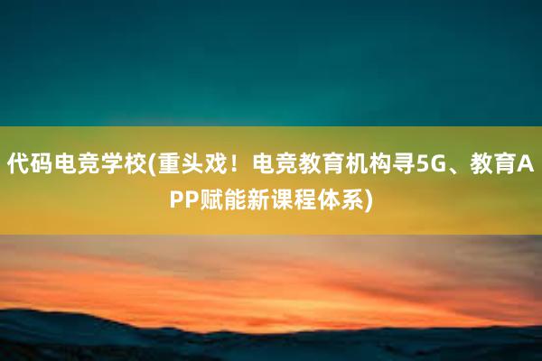 代码电竞学校(重头戏！电竞教育机构寻5G、教育APP赋能新课程体系)