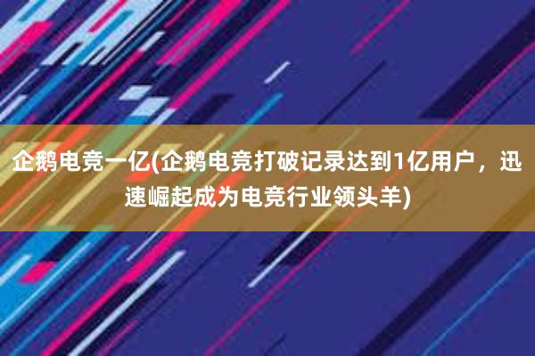 企鹅电竞一亿(企鹅电竞打破记录达到1亿用户，迅速崛起成为电竞行业领头羊)