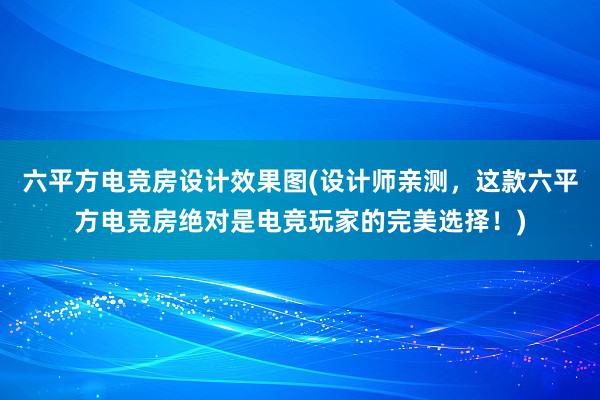 六平方电竞房设计效果图(设计师亲测，这款六平方电竞房绝对是电竞玩家的完美选择！)