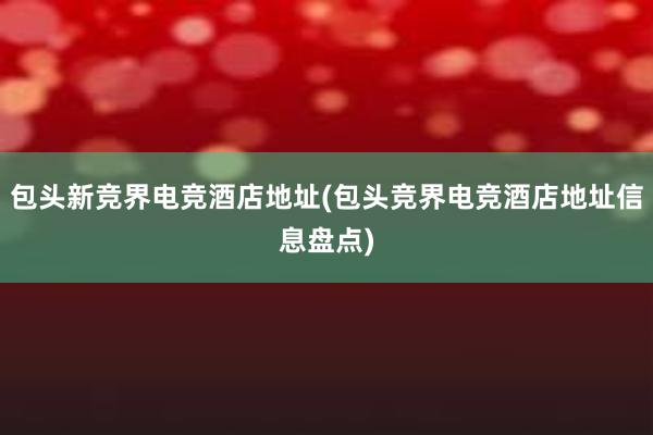 包头新竞界电竞酒店地址(包头竞界电竞酒店地址信息盘点)