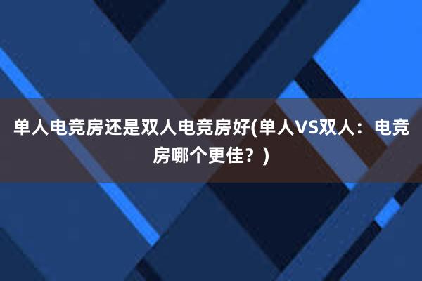 单人电竞房还是双人电竞房好(单人VS双人：电竞房哪个更佳？)