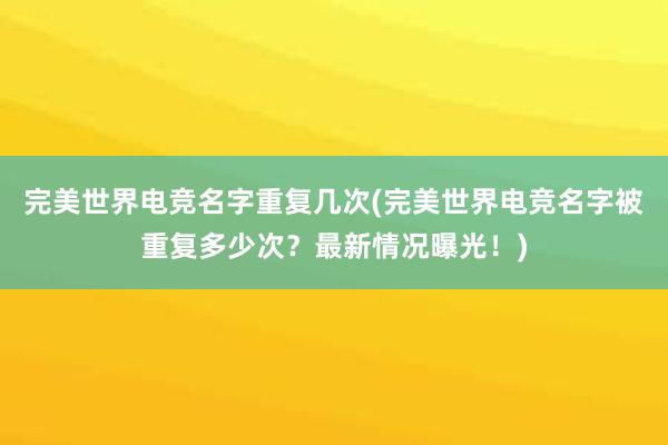 完美世界电竞名字重复几次(完美世界电竞名字被重复多少次？最新情况曝光！)