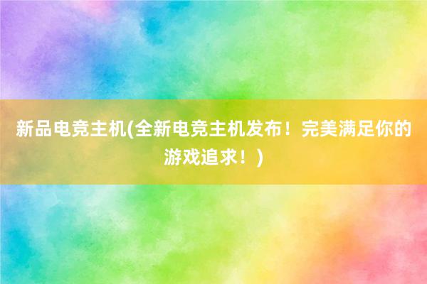 新品电竞主机(全新电竞主机发布！完美满足你的游戏追求！)