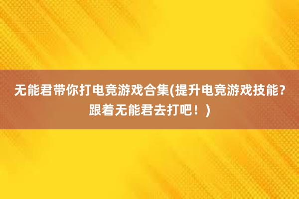 无能君带你打电竞游戏合集(提升电竞游戏技能？跟着无能君去打吧！)