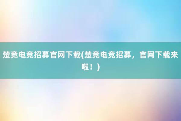 楚竞电竞招募官网下载(楚竞电竞招募，官网下载来啦！)