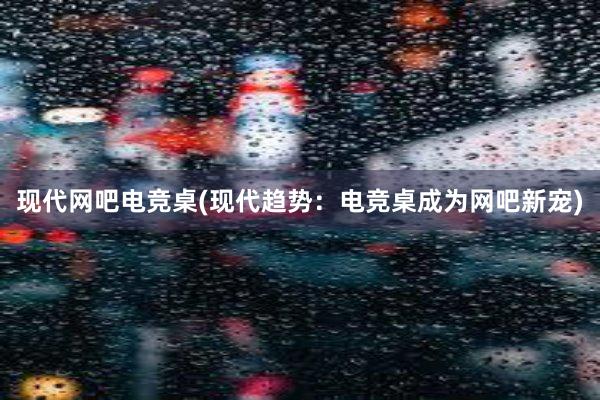 现代网吧电竞桌(现代趋势：电竞桌成为网吧新宠)