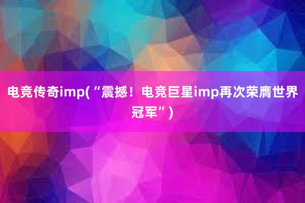 电竞传奇imp(“震撼！电竞巨星imp再次荣膺世界冠军”)