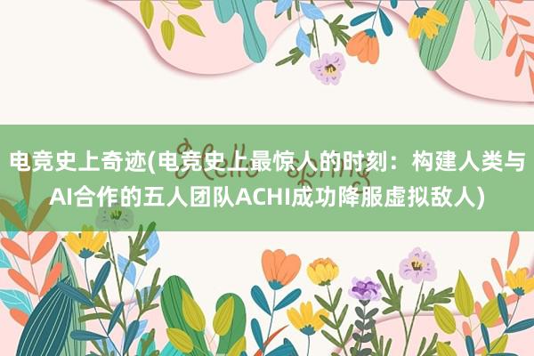 电竞史上奇迹(电竞史上最惊人的时刻：构建人类与AI合作的五人团队ACHI成功降服虚拟敌人)