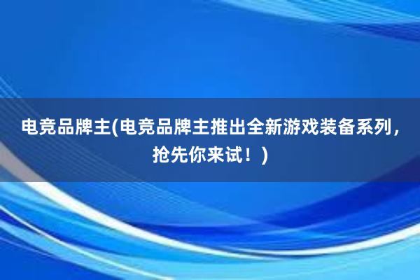 电竞品牌主(电竞品牌主推出全新游戏装备系列，抢先你来试！)