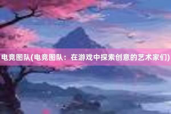 电竞图队(电竞图队：在游戏中探索创意的艺术家们)