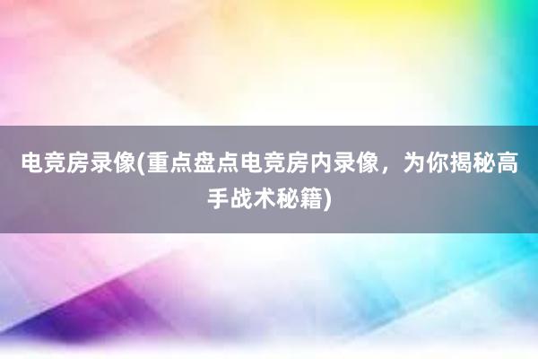 电竞房录像(重点盘点电竞房内录像，为你揭秘高手战术秘籍)