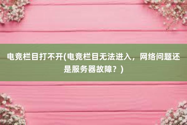 电竞栏目打不开(电竞栏目无法进入，网络问题还是服务器故障？)