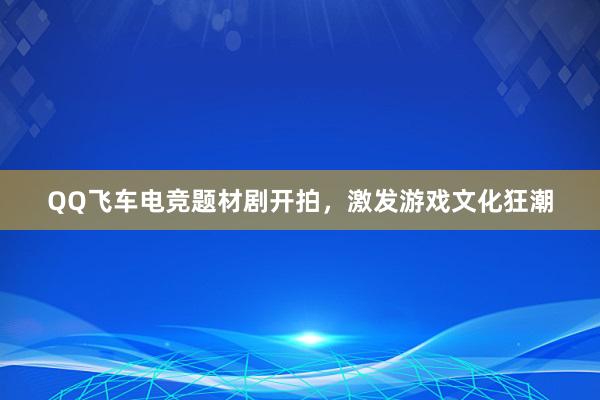 QQ飞车电竞题材剧开拍，激发游戏文化狂潮