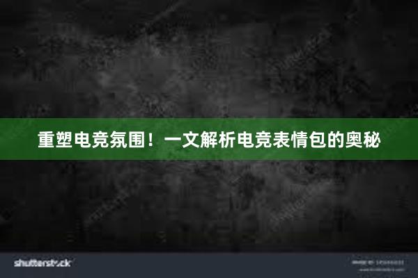 重塑电竞氛围！一文解析电竞表情包的奥秘