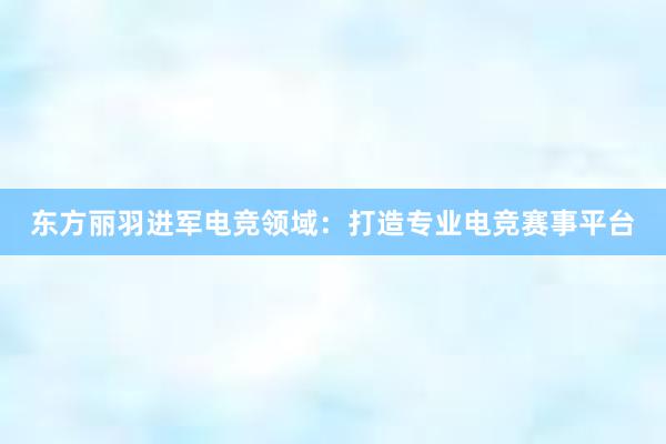 东方丽羽进军电竞领域：打造专业电竞赛事平台