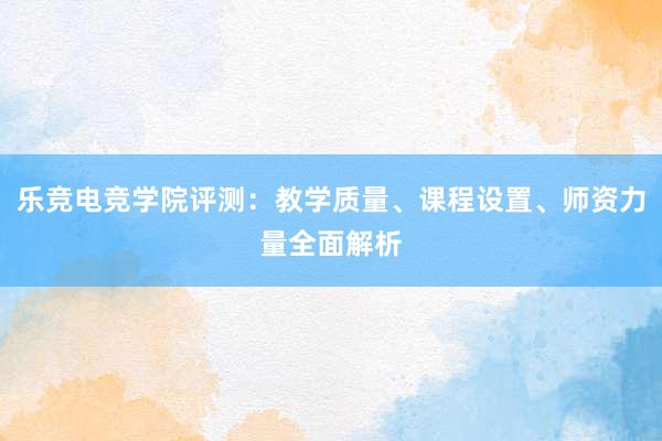 乐竞电竞学院评测：教学质量、课程设置、师资力量全面解析