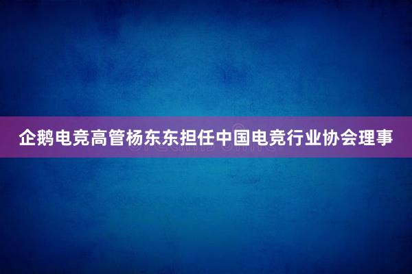 企鹅电竞高管杨东东担任中国电竞行业协会理事