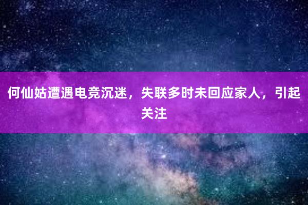 何仙姑遭遇电竞沉迷，失联多时未回应家人，引起关注