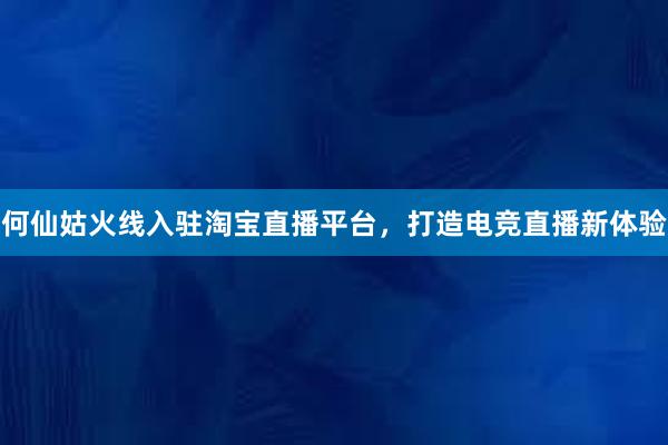 何仙姑火线入驻淘宝直播平台，打造电竞直播新体验