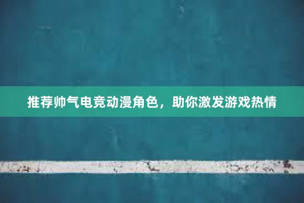 推荐帅气电竞动漫角色，助你激发游戏热情