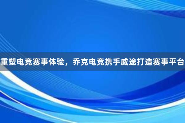 重塑电竞赛事体验，乔克电竞携手威途打造赛事平台