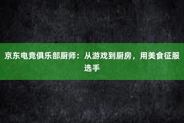 京东电竞俱乐部厨师：从游戏到厨房，用美食征服选手