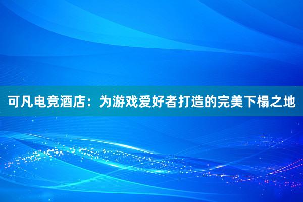 可凡电竞酒店：为游戏爱好者打造的完美下榻之地