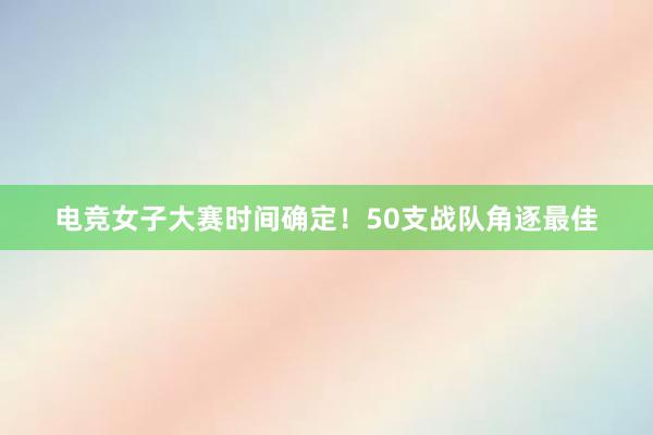 电竞女子大赛时间确定！50支战队角逐最佳