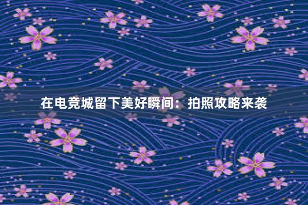 在电竞城留下美好瞬间：拍照攻略来袭