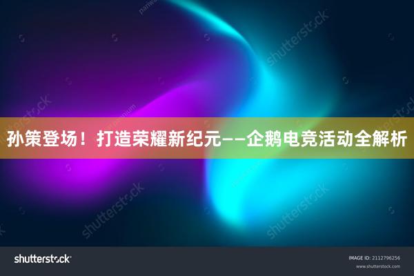 孙策登场！打造荣耀新纪元——企鹅电竞活动全解析