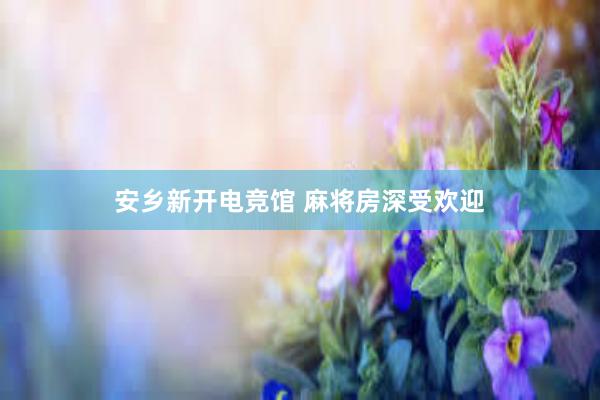 安乡新开电竞馆 麻将房深受欢迎