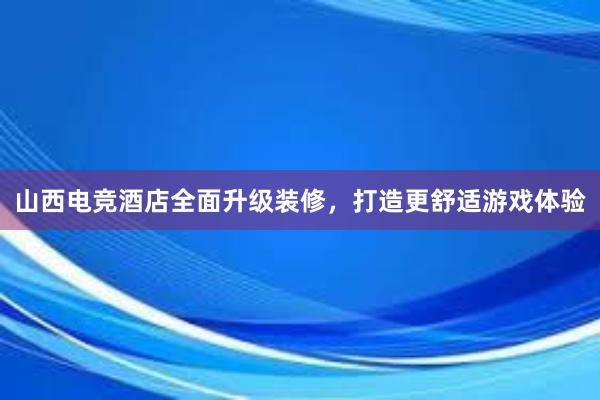 山西电竞酒店全面升级装修，打造更舒适游戏体验