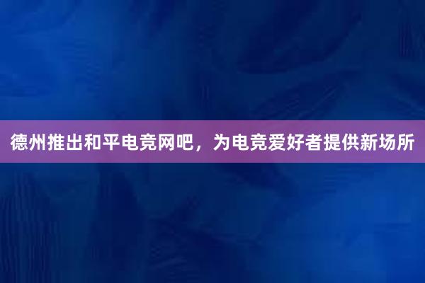 德州推出和平电竞网吧，为电竞爱好者提供新场所