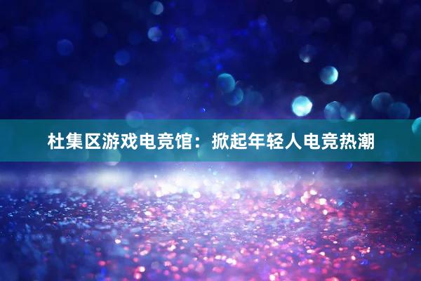 杜集区游戏电竞馆：掀起年轻人电竞热潮