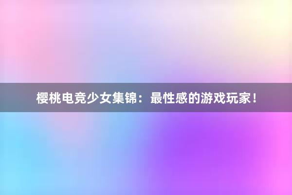 樱桃电竞少女集锦：最性感的游戏玩家！