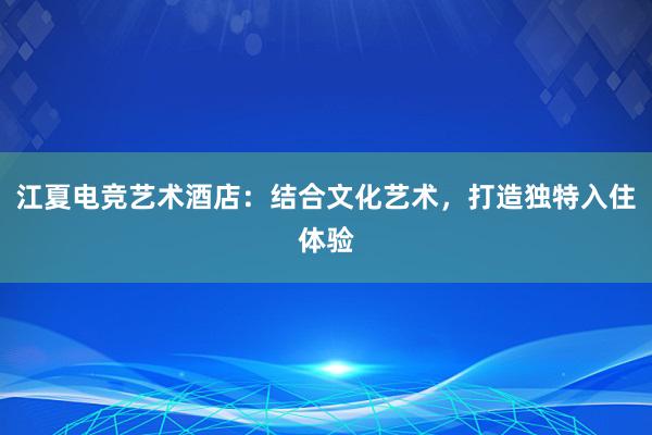 江夏电竞艺术酒店：结合文化艺术，打造独特入住体验