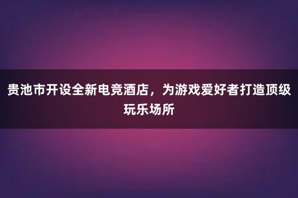 贵池市开设全新电竞酒店，为游戏爱好者打造顶级玩乐场所